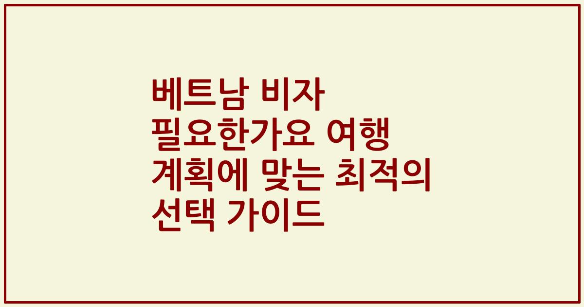 베트남 비자 필요한가요 여행 계획에 맞는 최적의 선택 가이드