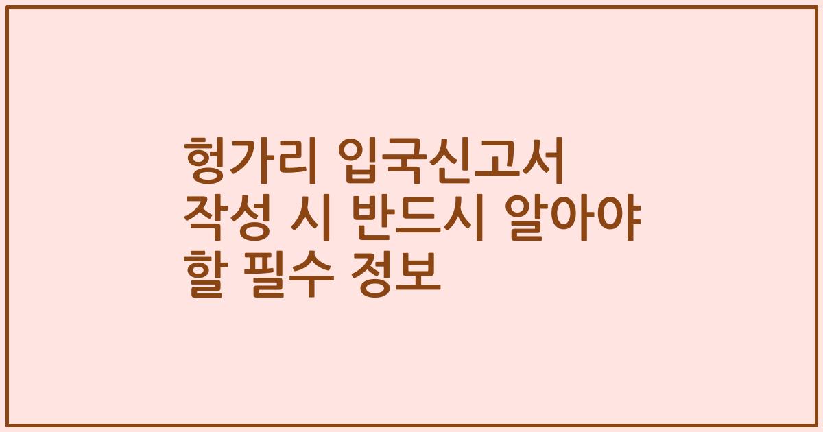 헝가리 입국신고서 작성 시 반드시 알아야 할 필수 정보